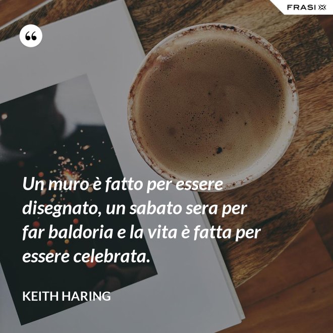 Un muro è fatto per essere disegnato, un sabato sera per far baldoria e la vita è fatta per essere celebrata. - Keith Haring