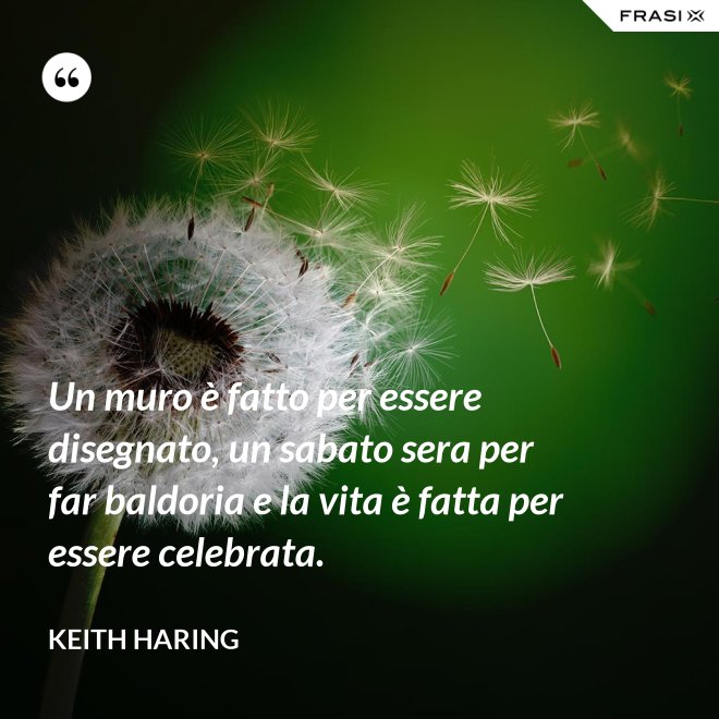 Un muro è fatto per essere disegnato, un sabato sera per far baldoria e la vita è fatta per essere celebrata. - Keith Haring