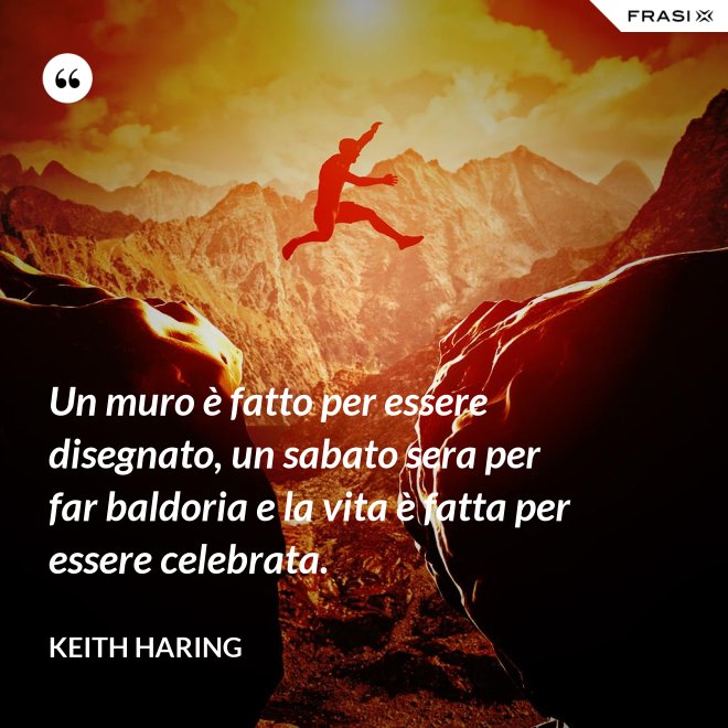 Un muro è fatto per essere disegnato, un sabato sera per far baldoria e la vita è fatta per essere celebrata. - Keith Haring