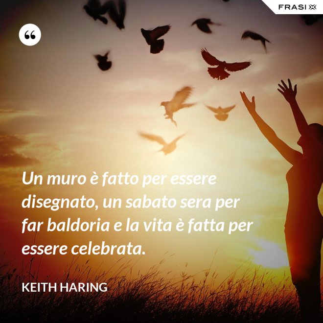 Un muro è fatto per essere disegnato, un sabato sera per far baldoria e la vita è fatta per essere celebrata. - Keith Haring