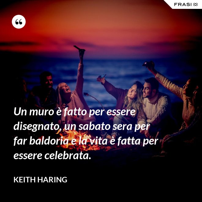 Un muro è fatto per essere disegnato, un sabato sera per far baldoria e la vita è fatta per essere celebrata. - Keith Haring