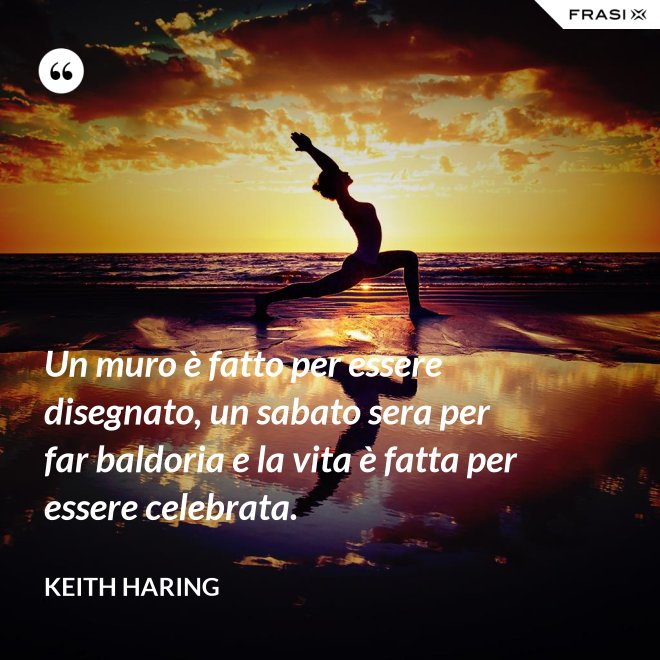 Un muro è fatto per essere disegnato, un sabato sera per far baldoria e la vita è fatta per essere celebrata. - Keith Haring