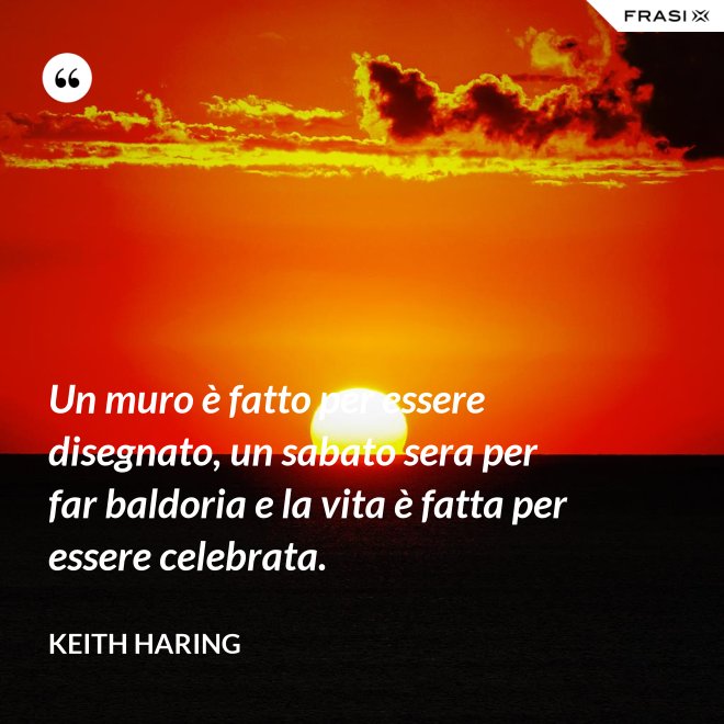 Un muro è fatto per essere disegnato, un sabato sera per far baldoria e la vita è fatta per essere celebrata. - Keith Haring