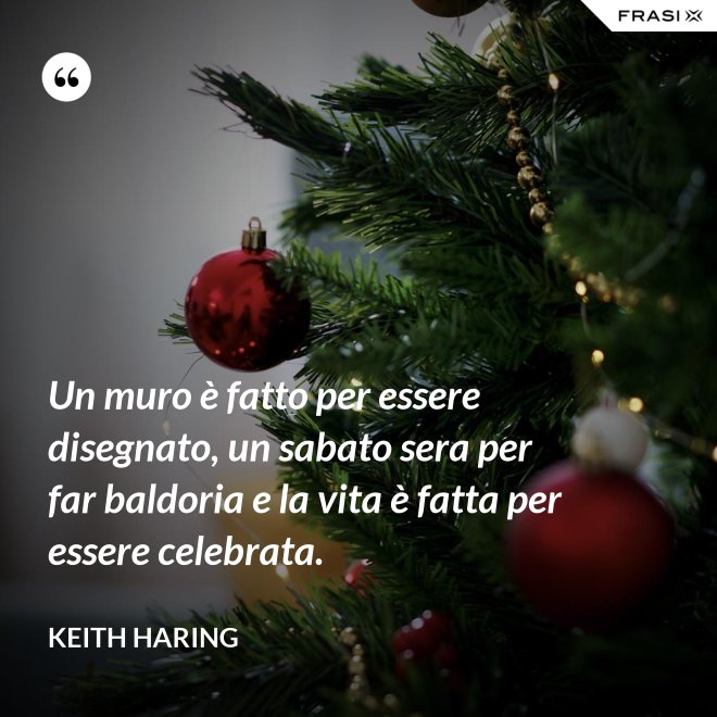 Un muro è fatto per essere disegnato, un sabato sera per far baldoria e la vita è fatta per essere celebrata. - Keith Haring