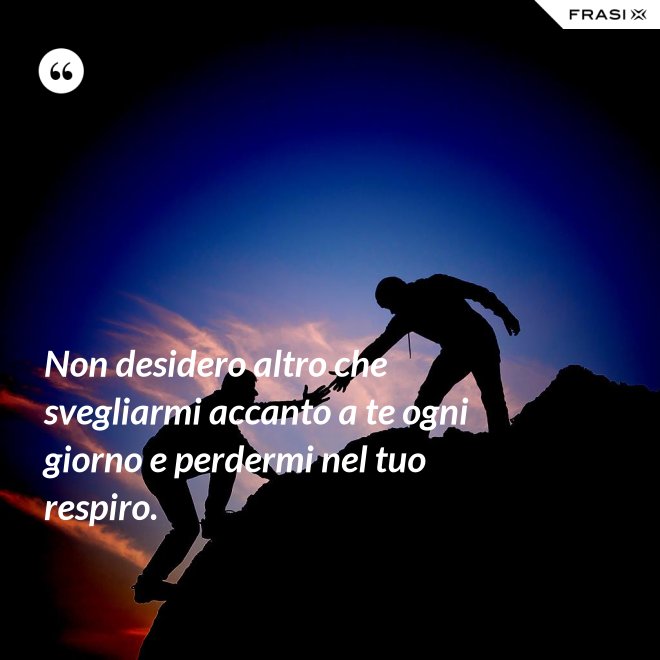 Non desidero altro che svegliarmi accanto a te ogni giorno e perdermi nel tuo respiro. - Anonimo