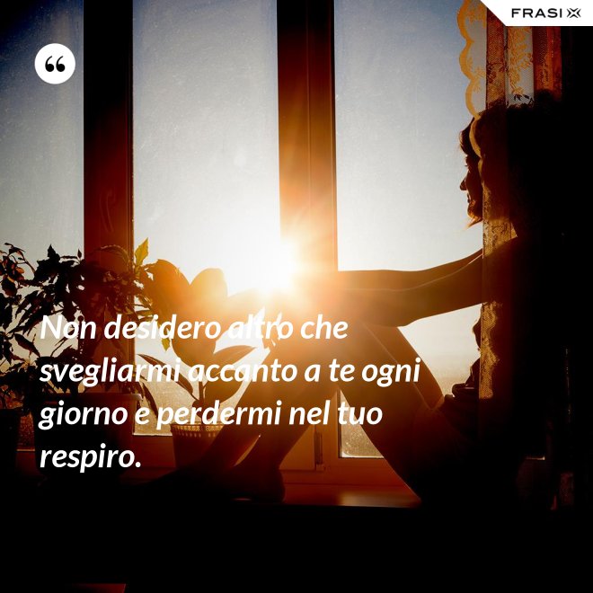 Non desidero altro che svegliarmi accanto a te ogni giorno e perdermi nel tuo respiro. - Anonimo