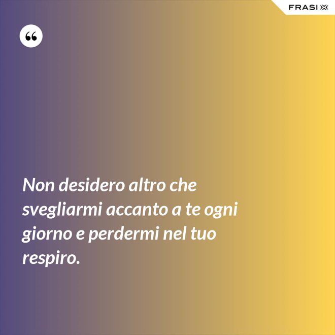 Non desidero altro che svegliarmi accanto a te ogni giorno e perdermi nel tuo respiro. - Anonimo