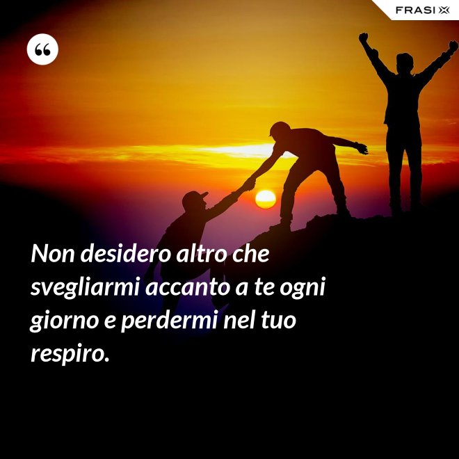 Non desidero altro che svegliarmi accanto a te ogni giorno e perdermi nel tuo respiro. - Anonimo