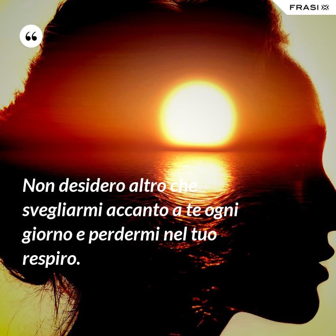 Non desidero altro che svegliarmi accanto a te ogni giorno e perdermi nel tuo respiro. - Anonimo