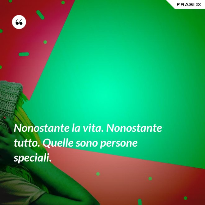Nonostante la vita. Nonostante tutto. Quelle sono persone speciali. - Anonimo