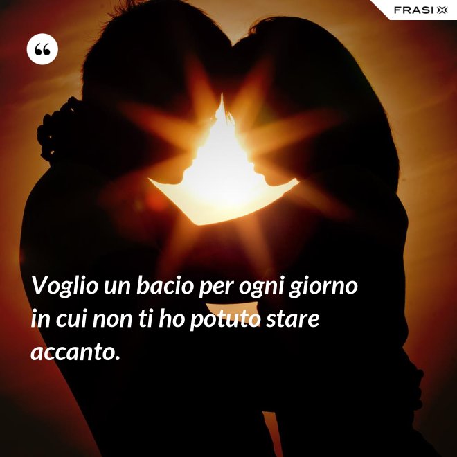 Voglio un bacio per ogni giorno in cui non ti ho potuto stare accanto. - Anonimo