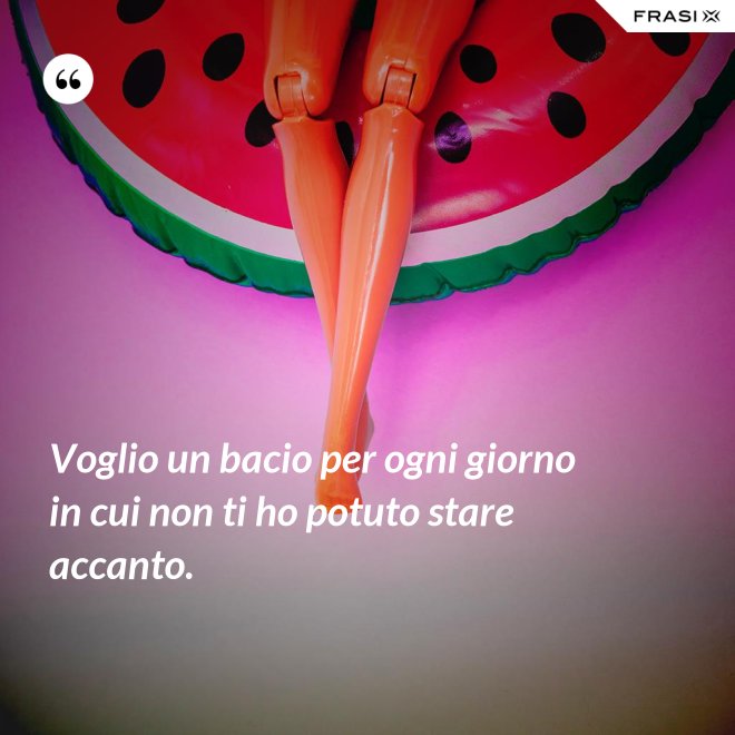 Voglio un bacio per ogni giorno in cui non ti ho potuto stare accanto. - Anonimo