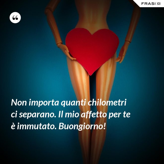 Non importa quanti chilometri ci separano. Il mio affetto per te è immutato. Buongiorno! - Anonimo