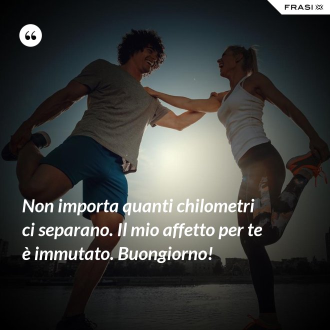 Non importa quanti chilometri ci separano. Il mio affetto per te è immutato. Buongiorno! - Anonimo