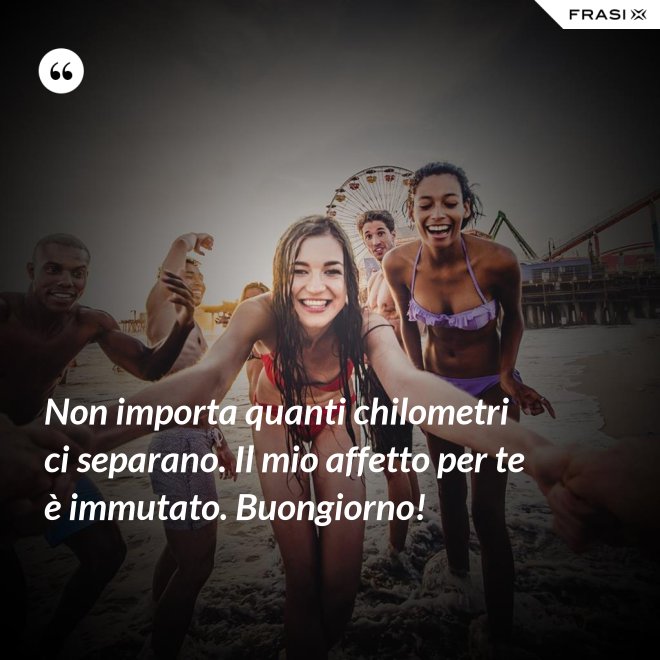 Non importa quanti chilometri ci separano. Il mio affetto per te è immutato. Buongiorno! - Anonimo