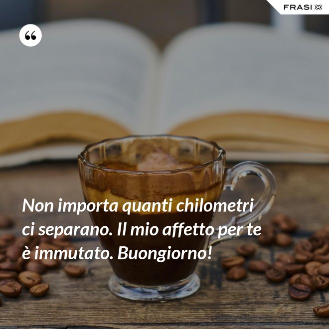 Non importa quanti chilometri ci separano. Il mio affetto per te è immutato. Buongiorno! - Anonimo