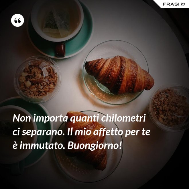 Non importa quanti chilometri ci separano. Il mio affetto per te è immutato. Buongiorno! - Anonimo