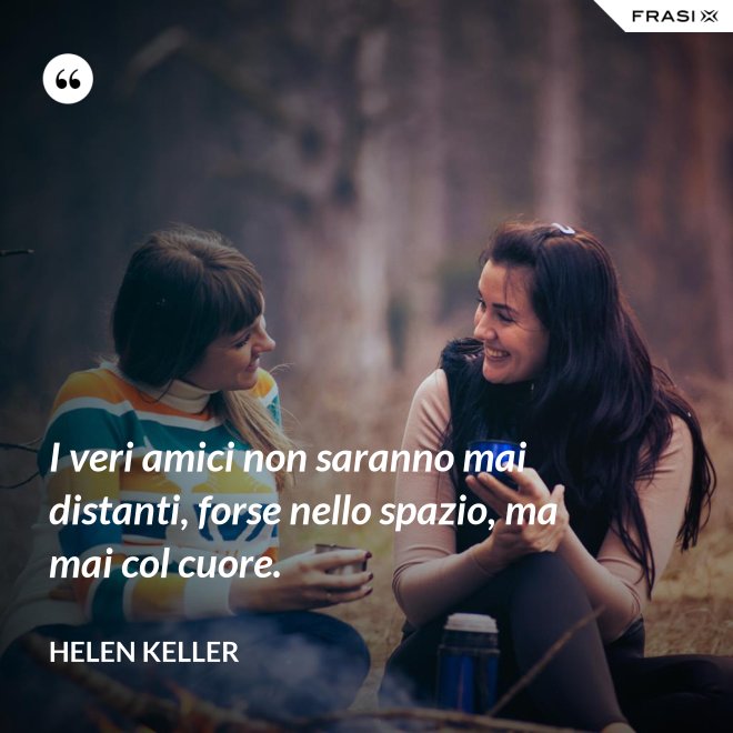 I veri amici non saranno mai distanti, forse nello spazio, ma mai col cuore. - Helen Keller