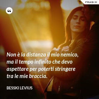 Non è la distanza il mio nemico, ma il tempo infinito che devo aspettare per poterti stringere tra le mie braccia. - Besski Levius