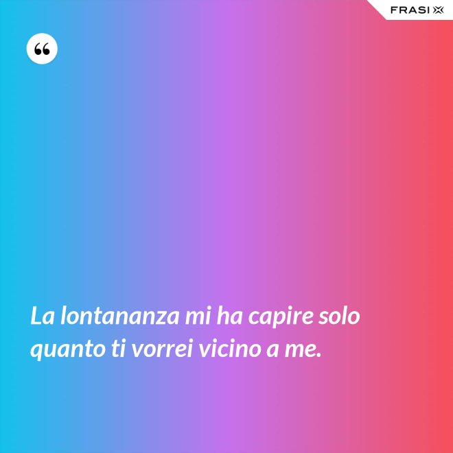 La lontananza mi ha capire solo quanto ti vorrei vicino a me. - Anonimo