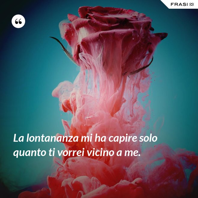 La lontananza mi ha capire solo quanto ti vorrei vicino a me. - Anonimo