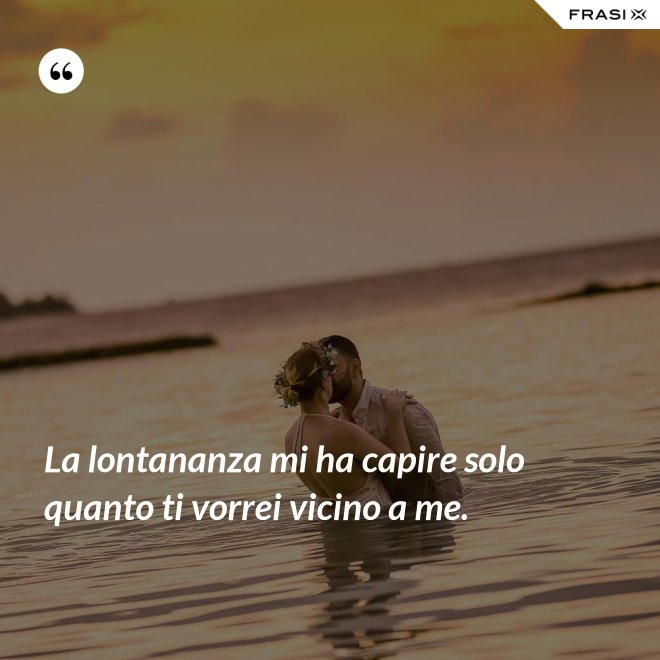 La lontananza mi ha capire solo quanto ti vorrei vicino a me. - Anonimo