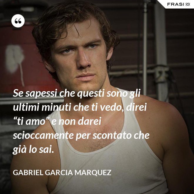 Se sapessi che questi sono gli ultimi minuti che ti vedo, direi “ti amo” e non darei scioccamente per scontato che già lo sai. - Gabriel Garcia Marquez