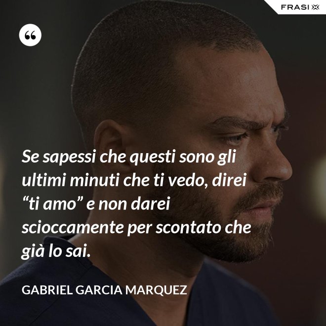 Se sapessi che questi sono gli ultimi minuti che ti vedo, direi “ti amo” e non darei scioccamente per scontato che già lo sai. - Gabriel Garcia Marquez