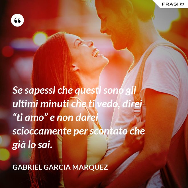 Se sapessi che questi sono gli ultimi minuti che ti vedo, direi “ti amo” e non darei scioccamente per scontato che già lo sai. - Gabriel Garcia Marquez