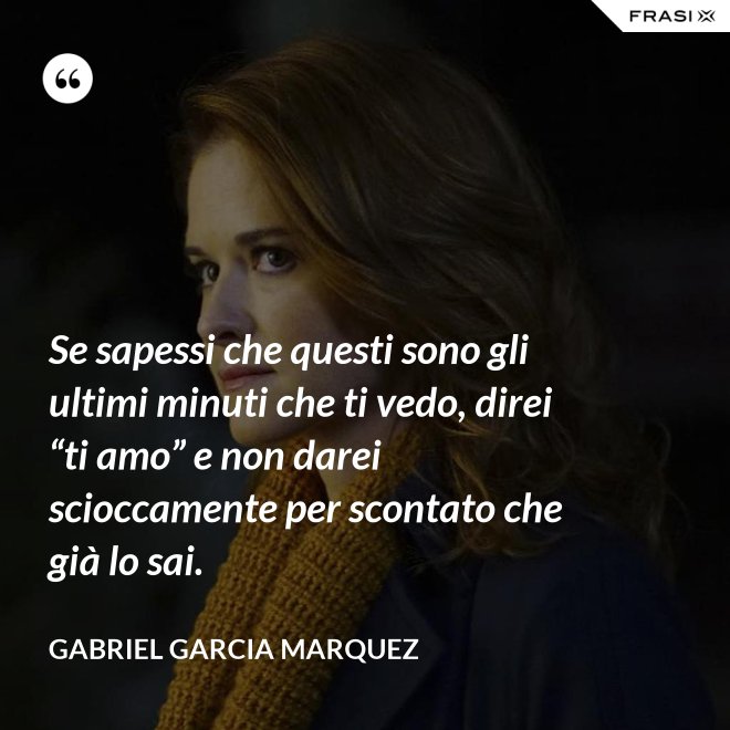 Se sapessi che questi sono gli ultimi minuti che ti vedo, direi “ti amo” e non darei scioccamente per scontato che già lo sai. - Gabriel Garcia Marquez