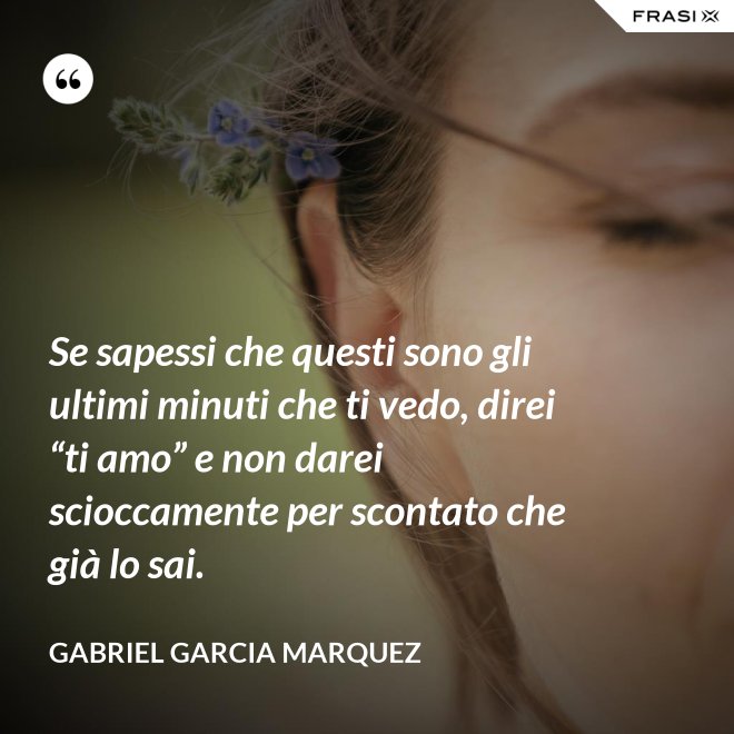 Se sapessi che questi sono gli ultimi minuti che ti vedo, direi “ti amo” e non darei scioccamente per scontato che già lo sai. - Gabriel Garcia Marquez