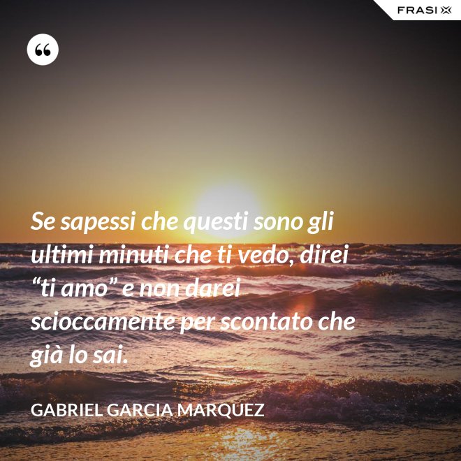 Se sapessi che questi sono gli ultimi minuti che ti vedo, direi “ti amo” e non darei scioccamente per scontato che già lo sai. - Gabriel Garcia Marquez
