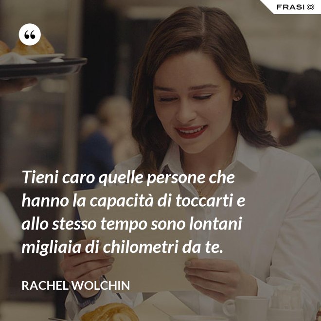 Tieni caro quelle persone che hanno la capacità di toccarti e allo stesso tempo sono lontani migliaia di chilometri da te. - Rachel Wolchin