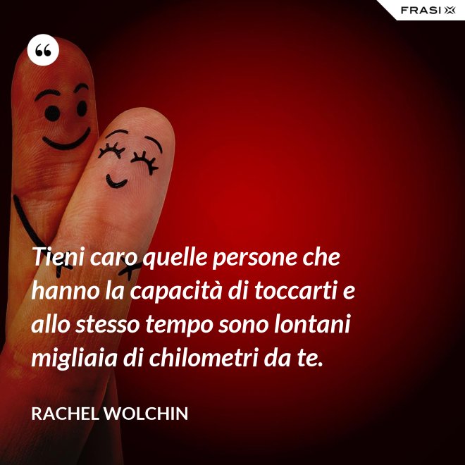 Tieni caro quelle persone che hanno la capacità di toccarti e allo stesso tempo sono lontani migliaia di chilometri da te. - Rachel Wolchin
