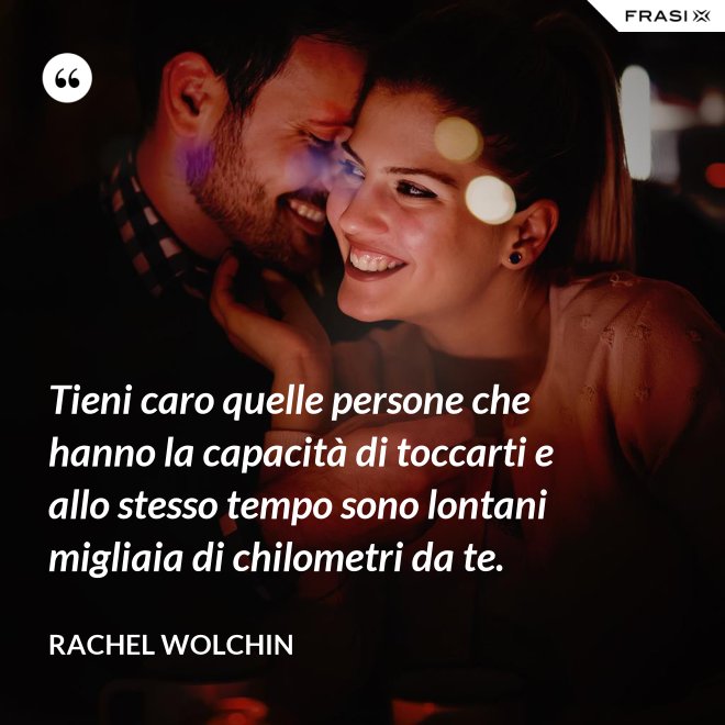 Tieni caro quelle persone che hanno la capacità di toccarti e allo stesso tempo sono lontani migliaia di chilometri da te. - Rachel Wolchin