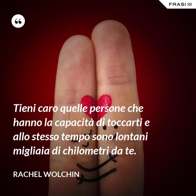 Tieni caro quelle persone che hanno la capacità di toccarti e allo stesso tempo sono lontani migliaia di chilometri da te. - Rachel Wolchin