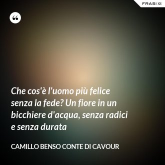 Che cos'è l'uomo più felice senza la fede? Un fiore in un bicchiere d'acqua, senza radici e senza durata - Camillo Benso Conte Di Cavour
