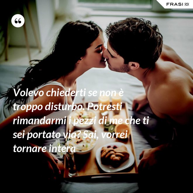 Volevo chiederti se non è troppo disturbo. Potresti rimandarmi i pezzi di me che ti sei portato via? Sai, vorrei tornare intera - Anonimo
