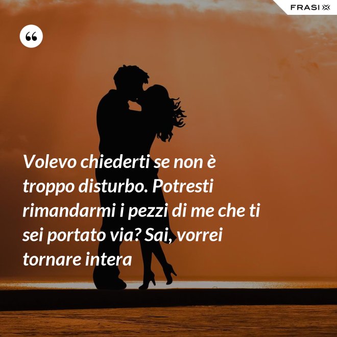 Volevo chiederti se non è troppo disturbo. Potresti rimandarmi i pezzi di me che ti sei portato via? Sai, vorrei tornare intera - Anonimo