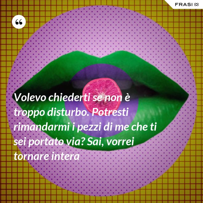 Volevo chiederti se non è troppo disturbo. Potresti rimandarmi i pezzi di me che ti sei portato via? Sai, vorrei tornare intera - Anonimo