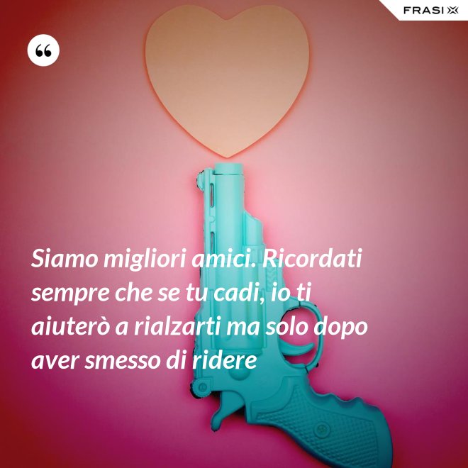 Siamo migliori amici. Ricordati sempre che se tu cadi, io ti aiuterò a rialzarti ma solo dopo aver smesso di ridere - Anonimo