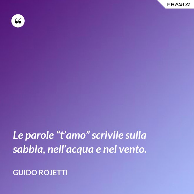 Le parole “t’amo” scrivile sulla sabbia, nell’acqua e nel vento. - Guido Rojetti