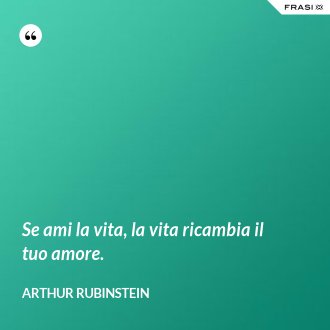 Se ami la vita, la vita ricambia il tuo amore. - Arthur Rubinstein