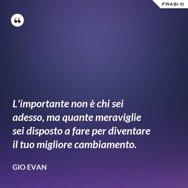 L'importante non è chi sei adesso, ma quante meraviglie sei disposto a fare per diventare il tuo migliore cambiamento. - Gio Evan