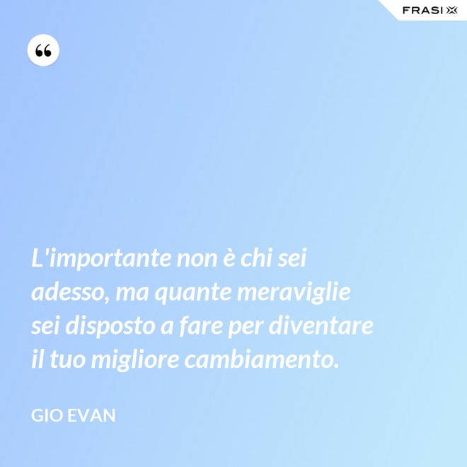 L'importante non è chi sei adesso, ma quante meraviglie sei disposto a fare per diventare il tuo migliore cambiamento. - Gio Evan