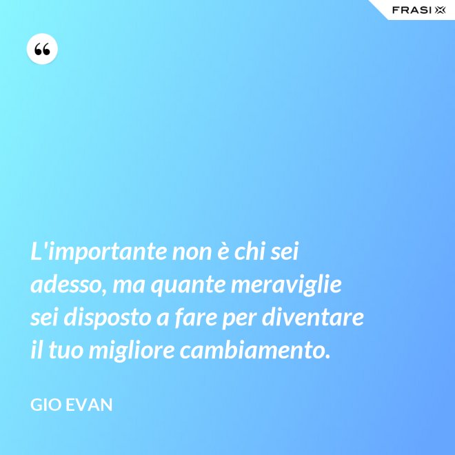 L'importante non è chi sei adesso, ma quante meraviglie sei disposto a fare per diventare il tuo migliore cambiamento. - Gio Evan