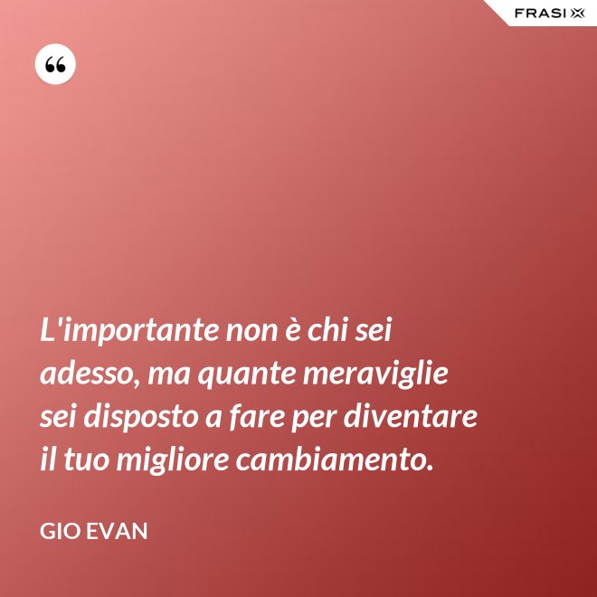 L'importante non è chi sei adesso, ma quante meraviglie sei disposto a fare per diventare il tuo migliore cambiamento. - Gio Evan