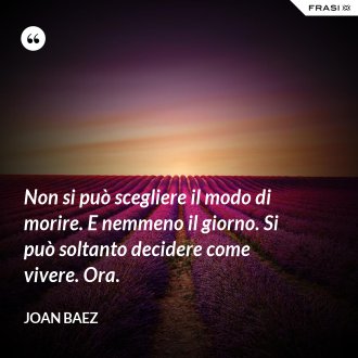 Non si può scegliere il modo di morire. E nemmeno il giorno. Si può soltanto decidere come vivere. Ora. - Joan Baez