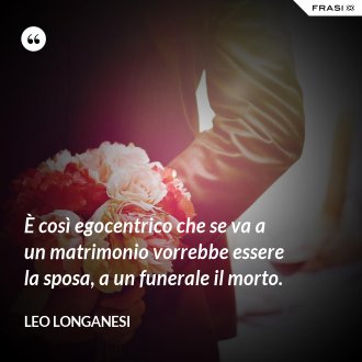 È così egocentrico che se va a un matrimonio vorrebbe essere la sposa, a un funerale il morto. - Leo Longanesi