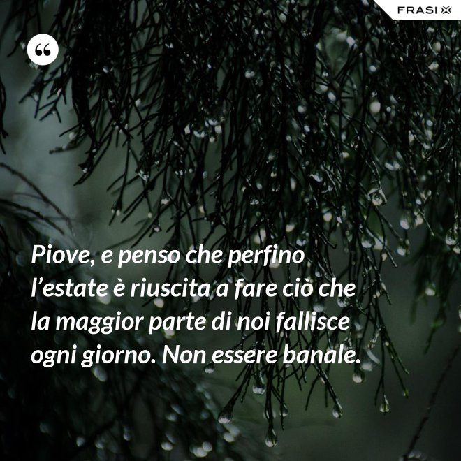 Piove, e penso che perfino l’estate è riuscita a fare ciò che la maggior parte di noi fallisce ogni giorno. Non essere banale. - Anonimo